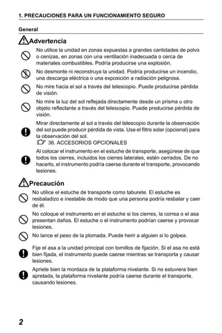 X50RX.book Page 2 Wednesday, May 11, 2011 9:39 AM

1. PRECAUCIONES PARA UN FUNCIONAMIENTO SEGURO
General

Advertencia
No utilice la unidad en zonas expuestas a grandes cantidades de polvo
o cenizas, en zonas con una ventilación inadecuada o cerca de
materiales combustibles. Podría producirse una explosión.
No desmonte ni reconstruya la unidad. Podría producirse un incendio,
una descarga eléctrica o una exposición a radiación peligrosa.
No mire hacia el sol a través del telescopio. Puede producirse pérdida
de visión.
No mire la luz del sol reflejada directamente desde un prisma u otro
objeto reflectante a través del telescopio. Puede producirse pérdida de
visión.
Mirar directamente al sol a través del telescopio durante la observación
del sol puede producir pérdida de vista. Use el filtro solar (opcional) para
la observación del sol.
36. ACCESORIOS OPCIONALES
Al colocar el instrumento en el estuche de transporte, asegúrese de que
todos los cierres, incluidos los cierres laterales, estén cerrados. De no
hacerlo, el instrumento podría caerse durante el transporte, provocando
lesiones.

Precaución
No utilice el estuche de transporte como taburete. El estuche es
resbaladizo e inestable de modo que una persona podría resbalar y caer
de él.
No coloque el instrumento en el estuche si los cierres, la correa o el asa
presentan daños. El estuche o el instrumento podrían caerse y provocar
lesiones.
No lance el peso de la plomada. Puede herir a alguien si lo golpea.
Fije el asa a la unidad principal con tornillos de fijación. Si el asa no está
bien fijada, el instrumento puede caerse mientras se transporta y causar
lesiones.
Apriete bien la mordaza de la plataforma nivelante. Si no estuviera bien
apretada, la plataforma nivelante podría caerse durante el transporte,
causando lesiones.

2

 