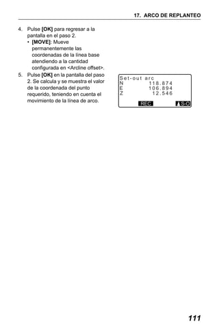 X50RX.book Page 111 Wednesday, May 11, 2011 9:39 AM

17. ARCO DE REPLANTEO
4. Pulse [OK] para regresar a la
pantalla en el paso 2.
• [MOVE]: Mueve
permanentemente las
coordenadas de la línea base
atendiendo a la cantidad
configurada en <Arcline offset>.
5. Pulse [OK] en la pantalla del paso
2. Se calcula y se muestra el valor
de la coordenada del punto
requerido, teniendo en cuenta el
movimiento de la línea de arco.

Set-out arc
N
11 8 . 8 7 4
E
106.894
Z
12.546
REC

S-O

111

 
