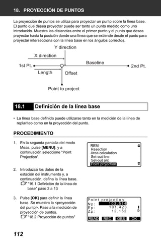 X50RX.book Page 112 Wednesday, May 11, 2011 9:39 AM

18. PROYECCIÓN DE PUNTOS
La proyección de puntos se utiliza para proyectar un punto sobre la línea base.
El punto que desea proyectar puede ser tanto un punto medido como uno
introducido. Muestra las distancias entre el primer punto y el punto que desea
proyectar hasta la posición donde una línea que se extiende desde el punto para
proyectar intersecciona con la línea base en los ángulos correctos.

Y direction
X direction
Baseline

1st Pt.
Length

2nd Pt.

Offset

Point to project

18.1

Definición de la línea base

• La línea base definida puede utilizarse tanto en la medición de la línea de
replanteo como en la proyección del punto.

PROCEDIMIENTO
1. En la segunda pantalla del modo
Meas, pulse [MENU], y a
continuación seleccione "Point
Projection".

REM
Resection
Area calculation
Set-out line
Set-out arc
Point projection

2. Introduzca los datos de la
estación del instrumento y, a
continuación, defina la línea base.
"16.1 Definición de la línea de
base" paso 2 a 13
3. Pulse [OK] para definir la línea
base. Se muestra la <proyección
del punto>. Pase a la medición de
proyección de puntos.
"18.2 Proyección de puntos"

112

Point projection
103.514
Np:
101.423
Ep:
12.152
Zp:
READ

REC

OBS

OK

 