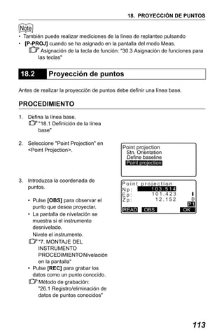X50RX.book Page 113 Wednesday, May 11, 2011 9:39 AM

18. PROYECCIÓN DE PUNTOS

• También puede realizar mediciones de la línea de replanteo pulsando
• [P-PROJ] cuando se ha asignado en la pantalla del modo Meas.
Asignación de la tecla de función: "30.3 Asignación de funciones para
las teclas"

18.2

Proyección de puntos

Antes de realizar la proyección de puntos debe definir una línea base.

PROCEDIMIENTO
1. Defina la línea base.
"18.1 Definición de la línea
base"
2. Seleccione "Point Projection" en
<Point Projection>.

3. Introduzca la coordenada de
puntos.
• Pulse [OBS] para observar el
punto que desea proyectar.
• La pantalla de nivelación se
muestra si el instrumento
desnivelado.
Nivele el instrumento.
"7. MONTAJE DEL
INSTRUMENTO
PROCEDIMIENTO Nivelación
en la pantalla"
• Pulse [REC] para grabar los
datos como un punto conocido.
Método de grabación:
"26.1 Registro/eliminación de
datos de puntos conocidos"

Point projection

Stn. Orientation
Define baseline
Point projection

Point projection
103.514
Np:
101.423
Ep:
12.152
Zp:
READ

OBS

P1
OK

113

 