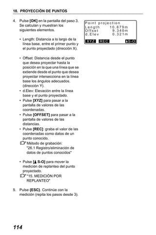 X50RX.book Page 114 Wednesday, May 11, 2011 9:39 AM

18. PROYECCIÓN DE PUNTOS
4. Pulse [OK] en la pantalla del paso 3.
Se calculan y muestran los
siguientes elementos.
• Length: Distancia a lo largo de la
línea base, entre el primer punto y
el punto proyectado (dirección X).
• Offset: Distancia desde el punto
que desea proyectar hasta la
posición en la que una línea que se
extiende desde el punto que desea
proyectar intersecciona en la línea
base los ángulos adecuados.
(dirección Y).
• d.Elev: Elevación entre la línea
base y el punto proyectado.
• Pulse [XYZ] para pasar a la
pantalla de valores de las
coordenadas.
• Pulse [OFFSET] para pasar a la
pantalla de valores de las
distancias.
• Pulse [REC]: graba el valor de las
coordenadas como datos de un
punto conocido.
Método de grabación:
"26.1 Registro/eliminación de
datos de puntos conocidos"
• Pulse [ S-O] para mover la
medición de replanteo del punto
proyectado.
"15. MEDICIÓN POR
REPLANTEO"
5. Pulse {ESC}. Continúe con la
medición (repita los pasos desde 3).

114

Point projection
10.879m
Length
9.340m
Offset
0.321m
d.Elev
XYZ

REC

S-O

 