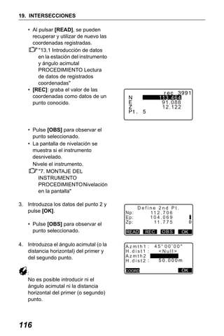 X50RX.book Page 116 Wednesday, May 11, 2011 9:39 AM

19. INTERSECCIONES
• Al pulsar [READ], se pueden
recuperar y utilizar de nuevo las
coordenadas registradas.
"13.1 Introducción de datos
en la estación del instrumento
y ángulo acimutal
PROCEDIMIENTO Lectura
de datos de registrados
coordenadas"
• [REC]: graba el valor de las
coordenadas como datos de un
punto conocido.

113.464
91.088
12.122

• Pulse [OBS] para observar el
punto seleccionado.
• La pantalla de nivelación se
muestra si el instrumento
desnivelado.
Nivele el instrumento.
"7. MONTAJE DEL
INSTRUMENTO
PROCEDIMIENTO Nivelación
en la pantalla"
3. Introduzca los datos del punto 2 y
pulse [OK].
• Pulse [OBS] para observar el
punto seleccionado.
4. Introduzca el ángulo acimutal (o la
distancia horizontal) del primer y
del segundo punto.
:
No es posible introducir ni el
ángulo acimutal ni la distancia
horizontal del primer (o segundo)
punto.

116

Np:
Ep:
Zp:

Define 2nd Pt.
11 2 . 7 0 6
104.069
11 . 7 7 5

READ

REC

Azmth1 :
H.dist1 :
Azmth2
H.dist2 :
COORD

OBS

OK

45 00’00"
<Null>
50.000m
OK

 