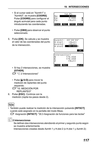 X50RX.book Page 117 Wednesday, May 11, 2011 9:39 AM

19. INTERSECCIONES
• Si el cursor está en "Azmth1" o
"Azmth2", se muestra [COORD].
Pulse [COORD] para configurar el
ángulo acimutal para cada punto
introduciendo las coordenadas.

1st Pt.
0.000
0.000
<Null>

Np:
Ep:
Zp:
READ

REC

OBS

NEXT

• Pulse [OBS] para observar el punto
seleccionado.
5. Pulse [OK]. Se calcula y se muestra
el valor de las coordenadas del punto
de la intersección.

Azmth1
H.dist1
Azmth2
H.dist2

:
:
:
:

45 00’00"
<Null>
<Null>
50.000m
OK

Intersection1
N
176.458
E
176.458
Z
<Null>
OTHER

REC

S-O

• Si hay 2 intersecciones, se muestra
[OTHER].
" 2 Intersecciones"
• Pulse [ S-O] para mover la
medición de replanteo del punto
requerido.
"15. MEDICIÓN POR
REPLANTEO"
6. Pulse {ESC}. Continúe con la
medición (repita los pasos desde 2).

• También puede realizar la medición de la intersección pulsando [INTSCT]
cuando está asignado en la pantalla del modo Meas.
Asignación [INTSCT]: "30.3 Asignación de funciones para las teclas"
2 Intersecciones
Se definen dos intersecciones atendiendo al primer y segundo punto según
se muestra anteriormente
Intersecciones creadas desde Azmth 1 y H.dist 2 (o H.dist 1 y Azmth 2):

117

 