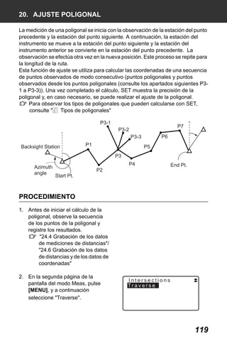 X50RX.book Page 119 Wednesday, May 11, 2011 9:39 AM

20. AJUSTE POLIGONAL
La medición de una poligonal se inicia con la observación de la estación del punto
precedente y la estación del punto siguiente. A continuación, la estación del
instrumento se mueve a la estación del punto siguiente y la estación del
instrumento anterior se convierte en la estación del punto precedente. La
observación se efectúa otra vez en la nueva posición. Este proceso se repite para
la longitud de la ruta.
Esta función de ajuste se utiliza para calcular las coordenadas de una secuencia
de puntos observados de modo consecutivo (puntos poligonales y puntos
observados desde los puntos poligonales (consulte los apartados siguientes P31 a P3-3)). Una vez completado el cálculo, SET muestra la precisión de la
poligonal y, en caso necesario, se puede realizar el ajuste de la poligonal.
Para observar los tipos de poligonales que pueden calcularse con SET,
consulte " Tipos de poligonales"
P3-1

P7

P3-2
P6

P3-3
Backsight Station

P1

P5
P3

Azimuth
angle

P4
Start Pt.

P2

End Pt.

PROCEDIMIENTO
1. Antes de iniciar el cálculo de la
poligonal, observe la secuencia
de los puntos de la poligonal y
registre los resultados.
"24.4 Grabación de los datos
de mediciones de distancias"/
"24.6 Grabación de los datos
de distancias y de los datos de
coordenadas"
2. En la segunda página de la
pantalla del modo Meas, pulse
[MENU], y a continuación
seleccione "Traverse".

Intersections
Traverse

119

 