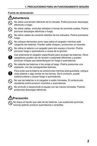 X50RX.book Page 3 Wednesday, May 11, 2011 9:39 AM

1. PRECAUCIONES PARA UN FUNCIONAMIENTO SEGURO
Fuente de alimentación

Advertencia
No utilice una tensión diferente de la indicada. Podría provocar descargas
eléctricas o fuego.
No utilice cables, enchufes dañados ni tomas de corriente sueltas. Podría
provocar descargas eléctricas o fuego.
No utilice cables de corriente distintos de los indicados. Podría prenderse
fuego.
No coloque elementos como ropa sobre el cargador mientras esté
cargando las baterías. Pueden saltar chispas y producirse un incendio.
No utilice la batería o el cargador para otro equipo o función. Podría
provocar fuego o quemaduras a causa de la ignición.
Use solamente el cargador especificado para recargar las baterías. Otros
cargadores pueden ser de tensión o polaridad diferentes y pueden
provocar chispas que desemboquen en fuego o quemaduras.
No caliente las baterías ni las arroje al fuego. Podría producirse una
explosión, con las consiguientes lesiones.
Para evitar que la batería se cortocircuite mientras está guardada, coloque
cinta aislante o algo similar en los bornes. De lo contrario, puede
cortocircuitarse y causar fuego o quemaduras.
No use las baterías ni el cargador si están húmedos. El cortocircuito
resultante podría producir incendios o quemaduras.
No enchufe ni desenchufe el equipo con las manos húmedas. Podrían
producirse descargas eléctricas.

Precaución
No toque el líquido que sale de las baterías. Las sustancias químicas
nocivas podrían producir quemaduras o ampollas.

3

 