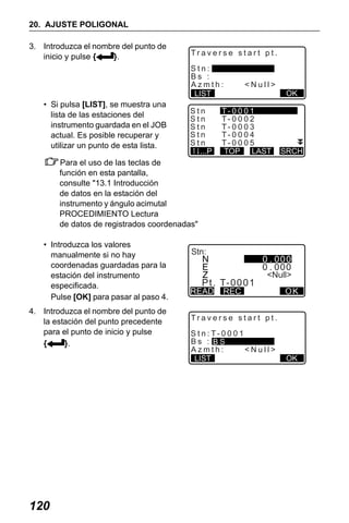X50RX.book Page 120 Wednesday, May 11, 2011 9:39 AM

20. AJUSTE POLIGONAL
3. Introduzca el nombre del punto de
inicio y pulse {
}.

Traverse start pt.
Stn:
Bs :
Azmth:
LIST

• Si pulsa [LIST], se muestra una
lista de las estaciones del
instrumento guardada en el JOB
actual. Es posible recuperar y
utilizar un punto de esta lista.

Stn
Stn
Stn
Stn
Stn
...P

<Null>

T- 0 0 0 1
T- 0 0 0 2
T- 0 0 0 3
T- 0 0 0 4
T- 0 0 0 5
TOP LAST

OK

SRCH

Para el uso de las teclas de
función en esta pantalla,
consulte "13.1 Introducción
de datos en la estación del
instrumento y ángulo acimutal
PROCEDIMIENTO Lectura
de datos de registrados coordenadas"
• Introduzca los valores
manualmente si no hay
coordenadas guardadas para la
estación del instrumento
especificada.
Pulse [OK] para pasar al paso 4.
4. Introduzca el nombre del punto de
la estación del punto precedente
para el punto de inicio y pulse
{
}.

120

Stn:

P t . T- 0 0 0 1

READ

<Null>

REC

OK

Traverse start pt.
S t n : T- 0 0 0 1
Bs : BS
Azmth:
<Null>
LIST

OK

 