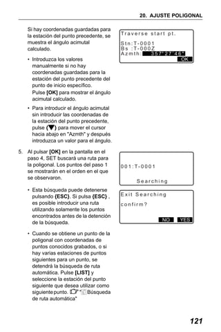 X50RX.book Page 121 Wednesday, May 11, 2011 9:39 AM

20. AJUSTE POLIGONAL
Si hay coordenadas guardadas para
la estación del punto precedente, se
muestra el ángulo acimutal
calculado.
• Introduzca los valores
manualmente si no hay
coordenadas guardadas para la
estación del punto precedente del
punto de inicio específico.
Pulse [OK] para mostrar el ángulo
acimutal calculado.

Traverse start pt.
S t n : T- 0 0 0 1
B s : T- 0 0 0 Z
Azmth:
357 27’46"
OK

• Para introducir el ángulo acimutal
sin introducir las coordenadas de
la estación del punto precedente,
pulse { } para mover el cursor
hacia abajo en "Azmth" y después
introduzca un valor para el ángulo.
5. Al pulsar [OK] en la pantalla en el
paso 4, SET buscará una ruta para
la poligonal. Los puntos del paso 1
se mostrarán en el orden en el que
se observaron.
• Esta búsqueda puede detenerse
pulsando {ESC}. Si pulsa {ESC} ,
es posible introducir una ruta
utilizando solamente los puntos
encontrados antes de la detención
de la búsqueda.

0 0 1 : T- 0 0 0 1
Searching
Exit Searching
confirm?
NO

YES

• Cuando se obtiene un punto de la
poligonal con coordenadas de
puntos conocidos grabados, o si
hay varias estaciones de puntos
siguientes para un punto, se
detendrá la búsqueda de ruta
automática. Pulse [LIST] y
seleccione la estación del punto
siguiente que desea utilizar como
siguiente punto.
" Búsqueda
de ruta automática"

121

 
