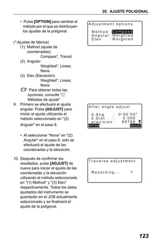 X50RX.book Page 123 Wednesday, May 11, 2011 9:39 AM

20. AJUSTE POLIGONAL
• Pulse [OPTION] para cambiar el
método por el que se distribuyen
los ajustes de la poligonal.
(*:Ajustes de fábrica)
(1) Method (ajuste de
coordenadas):
Compass*, Transit
(2) Angular:
Weighted*, Linear,
None
(3) Elev (Elevación):
Weighted*, Linear,
None
Para obtener todas las
opciones, consulte "
Métodos de ajuste"
9. Primero se efectuará el ajuste
angular. Pulse [ADJUST] para
iniciar el ajuste utilizando el
método seleccionado en "(2)
Angular" en el paso 8.

Adjustment options
Method :Compass
Angular :Weighted
:Weighted
Elev

After angle adjust
:
d.Ang
d.Dist
precision

0 00’00"

OPTION

ADJUST

• Al seleccionar "None" en "(2)
Angular" en el paso 8, solo se
efectuará el ajuste de las
coordenadas y la elevación.
10. Después de confirmar los
resultados, pulse [ADJUST] de
nuevo para iniciar el ajuste de las
coordenadas y la elevación
utilizando el método seleccionado
en "(1) Method" y "(3) Elev"
respectivamente. Todos los datos
ajustados del instrumento se
guardarán en el JOB actualmente
seleccionado y se finalizará el
ajuste de la poligonal.

Traverse adjustment
Recording...

7

123

 