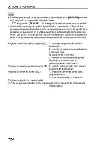 X50RX.book Page 124 Wednesday, May 11, 2011 9:39 AM

20. AJUSTE POLIGONAL

• También puede realizar el ajuste de la poligonal pulsando [TRAVER] cuando
está asignado en la pantalla del modo Meas.
Asignación [TRAVER]: "30.3 Asignación de funciones para las teclas"
• Los resultados de ajuste de la poligonal de los puntos de la poligonal, los
puntos observados desde los puntos de la poligonal y los datos de ajuste de la
poligonal se guardarán en el JOB actualmente seleccionado como datos de
notas. Los datos, incluido el error de cierre distribuido, también se guardarán
en el JOB actualmente seleccionado como datos de coordenadas ordinarios.
Registro de la línea de la poligonal (3):

1. nombres de puntos de inicio y
finalización.
2. nombre de la estación de referencia
y acimutal para
la estación de referencia
3. nombre de la estación del punto
siguiente y acimutal para el
punto siguiente mencionado
Registro de configuración de ajuste (1): El método seleccionado para el error
de cierre de distribución.
Registro de error de cierre (2x2):
1. precisión y error de cierre para
ángulo/distancia
2. error de cierre de coordenadas
Registro de ajuste de coordenadas
(N.º de los puntos incluidos entre el punto de inicio y el punto de finalización):
Coordenadas

124

 