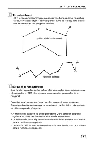 X50RX.book Page 125 Wednesday, May 11, 2011 9:39 AM

20. AJUSTE POLIGONAL

Tipos de poligonal
SET puede calcular poligonales cerradas y de bucle cerrado. En ambos
casos, es necesario fijar el acimutal para el punto de inicio (y para el punto
final en el caso de una poligonal cerrada).

poligonal de bucle cerrado

poligonal cerrada

Búsqueda de ruta automática
Esta función busca los puntos poligonales observados consecutivamente ya
almacenados en SET y los presenta como las rutas potenciales de la
poligonal.
Se activa esta función cuando se cumplen las condiciones siguientes.
Cuando se ha observado un punto más de una vez, los datos más recientes
se utilizarán para la búsqueda.
• Al menos una estación del punto precedente y una estación del punto
siguiente se observan desde una estación del instrumento.
• La estación del punto siguiente se convierte en la estación del instrumento
para la medición subsiguiente.
• La estación del instrumento se convierte en la estación del punto precedente
para la medición subsiguiente.

125

 
