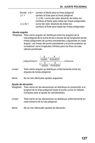 X50RX.book Page 127 Wednesday, May 11, 2011 9:39 AM

20. AJUSTE POLIGONAL
Donde: ΔN =
ΔE =

Σ|ΔE| =

cambio al Norte para la línea poligonal
cambio al Este para la línea poligonal
Σ|ΔN| = suma del valor absoluto de todos los
cambios al Norte para todas las líneas poligonales
suma del valor absoluto de todos los
cambios al Este para todas las líneas poligonales

Ajuste angular
Weighted: Todo cierre angular se distribuye entre los ángulos de la
ruta poligonal de la suma de las inversas de las longitudes de las
líneas poligonales de puntos precedentes y siguientes en cada
ángulo. Las líneas del punto precedente y el punto posterior se
consideran como longitudes infinitas para los fines de este
cálculo ponderado.
1
1
⎛ --------------- + ----------------------- ⎞
⎝ todist fromdist⎠
∠adjustment = -------------------------------------------------------- × ∠closure
1
1
Σ ⎛ --------------- + ----------------------- ⎞
⎝ todist fromdist⎠
Linear:

Todo cierre angular se distribuye uniformemente entre los
ángulos de laruta poligonal.

None:

No se han efectuado ajustes angulares.

Ajuste de elevación
Weighted: Todo cierre en las elevaciones se distribuye en proporción a la
longitud de la línea poligonal hasta el punto (como el método
Compass para el ajuste de coordenadas).
Linear:

Todo cierre en las elevaciones se distribuye uniformemente en
cada extremo de la ruta poligonal.

None:

No se han efectuado ajustes de elevación.

127

 