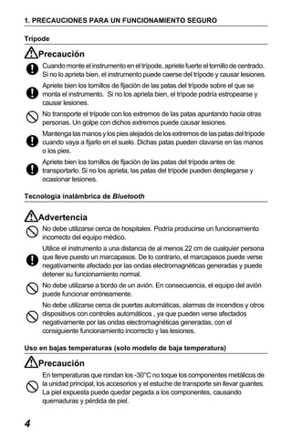 X50RX.book Page 4 Wednesday, May 11, 2011 9:39 AM

1. PRECAUCIONES PARA UN FUNCIONAMIENTO SEGURO
Trípode

Precaución
Cuando monte el instrumento en el trípode, apriete fuerte el tornillo de centrado.
Si no lo aprieta bien, el instrumento puede caerse del trípode y causar lesiones.
Apriete bien los tornillos de fijación de las patas del trípode sobre el que se
monta el instrumento. Si no los aprieta bien, el trípode podría estropearse y
causar lesiones.
No transporte el trípode con los extremos de las patas apuntando hacia otras
personas. Un golpe con dichos extremos puede causar lesiones.
Mantenga las manos y los pies alejados de los extremos de las patas del trípode
cuando vaya a fijarlo en el suelo. Dichas patas pueden clavarse en las manos
o los pies.
Apriete bien los tornillos de fijación de las patas del trípode antes de
transportarlo. Si no los aprieta, las patas del trípode pueden desplegarse y
ocasionar lesiones.
Tecnología inalámbrica de Bluetooth

Advertencia
No debe utilizarse cerca de hospitales. Podría producirse un funcionamiento
incorrecto del equipo médico.
Utilice el instrumento a una distancia de al menos 22 cm de cualquier persona
que lleve puesto un marcapasos. De lo contrario, el marcapasos puede verse
negativamente afectado por las ondas electromagnéticas generadas y puede
detener su funcionamiento normal.
No debe utilizarse a bordo de un avión. En consecuencia, el equipo del avión
puede funcionar erróneamente.
No debe utilizarse cerca de puertas automáticas, alarmas de incendios y otros
dispositivos con controles automáticos , ya que pueden verse afectados
negativamente por las ondas electromagnéticas generadas, con el
consiguiente funcionamiento incorrecto y las lesiones.
Uso en bajas temperaturas (solo modelo de baja temperatura)

Precaución
En temperaturas que rondan los -30°C no toque los componentes metálicos de
la unidad principal, los accesorios y el estuche de transporte sin llevar guantes.
La piel expuesta puede quedar pegada a los componentes, causando
quemaduras y pérdida de piel.

4

 