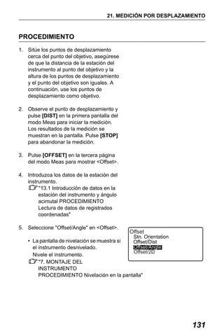 X50RX.book Page 131 Wednesday, May 11, 2011 9:39 AM

21. MEDICIÓN POR DESPLAZAMIENTO

PROCEDIMIENTO
1. Sitúe los puntos de desplazamiento
cerca del punto del objetivo, asegúrese
de que la distancia de la estación del
instrumento al punto del objetivo y la
altura de los puntos de desplazamiento
y el punto del objetivo son iguales. A
continuación, use los puntos de
desplazamiento como objetivo.
2. Observe el punto de desplazamiento y
pulse [DIST] en la primera pantalla del
modo Meas para iniciar la medición.
Los resultados de la medición se
muestran en la pantalla. Pulse [STOP]
para abandonar la medición.
3. Pulse [OFFSET] en la tercera página
del modo Meas para mostrar <Offset>.
4. Introduzca los datos de la estación del
instrumento.
"13.1 Introducción de datos en la
estación del instrumento y ángulo
acimutal PROCEDIMIENTO
Lectura de datos de registrados
coordenadas"
5. Seleccione "Offset/Angle" en <Offset>.

Offset
Stn. Orientation
• La pantalla de nivelación se muestra si
Offset/Dist
Offset/Angle
el instrumento desnivelado.
Offset/2D
Nivele el instrumento.
"7. MONTAJE DEL
INSTRUMENTO
PROCEDIMIENTO Nivelación en la pantalla"

131

 
