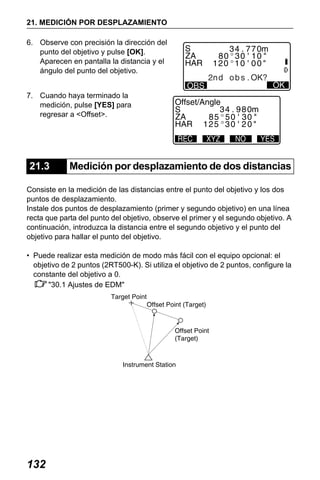 X50RX.book Page 132 Wednesday, May 11, 2011 9:39 AM

21. MEDICIÓN POR DESPLAZAMIENTO
6. Observe con precisión la dirección del
punto del objetivo y pulse [OK].
Aparecen en pantalla la distancia y el
ángulo del punto del objetivo.
7. Cuando haya terminado la
medición, pulse [YES] para
regresar a <Offset>.

21.3

Medición por desplazamiento de dos distancias

Consiste en la medición de las distancias entre el punto del objetivo y los dos
puntos de desplazamiento.
Instale dos puntos de desplazamiento (primer y segundo objetivo) en una línea
recta que parta del punto del objetivo, observe el primer y el segundo objetivo. A
continuación, introduzca la distancia entre el segundo objetivo y el punto del
objetivo para hallar el punto del objetivo.
• Puede realizar esta medición de modo más fácil con el equipo opcional: el
objetivo de 2 puntos (2RT500-K). Si utiliza el objetivo de 2 puntos, configure la
constante del objetivo a 0.
"30.1 Ajustes de EDM"

132

 