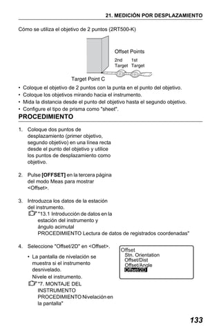 X50RX.book Page 133 Wednesday, May 11, 2011 9:39 AM

21. MEDICIÓN POR DESPLAZAMIENTO
Cómo se utiliza el objetivo de 2 puntos (2RT500-K)

•
•
•
•

Coloque el objetivo de 2 puntos con la punta en el punto del objetivo.
Coloque los objetivos mirando hacia el instrumento.
Mida la distancia desde el punto del objetivo hasta el segundo objetivo.
Configure el tipo de prisma como "sheet".

PROCEDIMIENTO
1. Coloque dos puntos de
desplazamiento (primer objetivo,
segundo objetivo) en una línea recta
desde el punto del objetivo y utilice
los puntos de desplazamiento como
objetivo.
2. Pulse [OFFSET] en la tercera página
del modo Meas para mostrar
<Offset>.
3. Introduzca los datos de la estación
del instrumento.
"13.1 Introducción de datos en la
estación del instrumento y
ángulo acimutal
PROCEDIMIENTO Lectura de datos de registrados coordenadas"
4. Seleccione "Offset/2D" en <Offset>.
• La pantalla de nivelación se
muestra si el instrumento
desnivelado.
Nivele el instrumento.
"7. MONTAJE DEL
INSTRUMENTO
PROCEDIMIENTO Nivelación en
la pantalla"

Offset

Stn. Orientation
Offset/Dist
Offset/Angle
Offset/2D

133

 