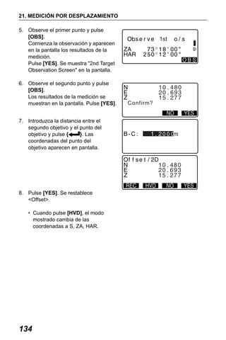 X50RX.book Page 134 Wednesday, May 11, 2011 9:39 AM

21. MEDICIÓN POR DESPLAZAMIENTO
5. Observe el primer punto y pulse
[OBS].
Comienza la observación y aparecen
en la pantalla los resultados de la
medición.
Pulse [YES]. Se muestra "2nd Target
Observation Screen" en la pantalla.
6. Observe el segundo punto y pulse
[OBS].
Los resultados de la medición se
muestran en la pantalla. Pulse [YES].
7. Introduzca la distancia entre el
segundo objetivo y el punto del
objetivo y pulse {
}. Las
coordenadas del punto del
objetivo aparecen en pantalla.

8. Pulse [YES]. Se restablece
<Offset>.
• Cuando pulse [HVD], el modo
mostrado cambia de las
coordenadas a S, ZA, HAR.

134

1st
OBS

Confirm?

000

 
