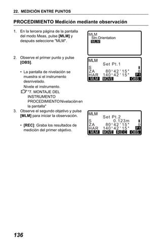 X50RX.book Page 136 Wednesday, May 11, 2011 9:39 AM

22. MEDICIÓN ENTRE PUNTOS

PROCEDIMIENTO Medición mediante observación
1. En la tercera página de la pantalla
del modo Meas, pulse [MLM] y
después seleccione "MLM".

MLM

Stn.Orientation
MLM

2. Observe el primer punto y pulse
[OBS].
• La pantalla de nivelación se
muestra si el instrumento
desnivelado.
Nivele el instrumento.
"7. MONTAJE DEL
INSTRUMENTO
PROCEDIMIENTO Nivelación en
la pantalla"
3. Observe el segundo objetivo y pulse
[MLM] para iniciar la observación.
• [REC]: Graba los resultados de
medición del primer objetivo.

136

Se t Pt . 1

S
ZA
H AR

80 42 15
140 42 15

S
ZA
H AR

Se t Pt . 2
0.123m
80 42 15
140 42 15
R EC

P1

P1

 
