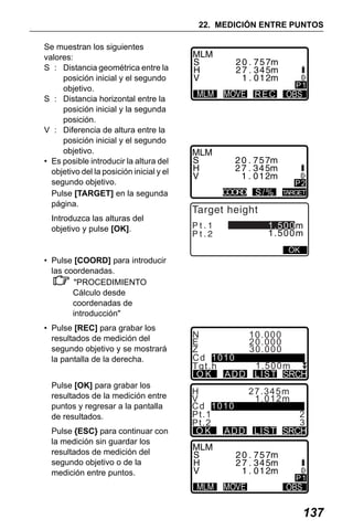 X50RX.book Page 137 Wednesday, May 11, 2011 9:39 AM

22. MEDICIÓN ENTRE PUNTOS
Se muestran los siguientes
valores:
S : Distancia geométrica entre la
posición inicial y el segundo
objetivo.
S : Distancia horizontal entre la
posición inicial y la segunda
posición.
V : Diferencia de altura entre la
posición inicial y el segundo
objetivo.
• Es posible introducir la altura del
objetivo del la posición inicial y el
segundo objetivo.
Pulse [TARGET] en la segunda
página.
Introduzca las alturas del
objetivo y pulse [OK].

REC

COORD

S/%

P1

P2
TARGET

Target height
Pt.1
Pt.2

1.500m
1.500m
OK

• Pulse [COORD] para introducir
las coordenadas.
"PROCEDIMIENTO
Cálculo desde
coordenadas de
introducción"
• Pulse [REC] para grabar los
resultados de medición del
segundo objetivo y se mostrará
la pantalla de la derecha.
Pulse [OK] para grabar los
resultados de la medición entre
puntos y regresar a la pantalla
de resultados.
Pulse {ESC} para continuar con
la medición sin guardar los
resultados de medición del
segundo objetivo o de la
medición entre puntos.

N
E
Z
Cd 1010
Tgt.h
O K AD D

10.000
20.000
30.000
1.500m
L I ST SRCH

H
27.345m
V
1.012m
Cd 1010
2
Pt . 1
3
Pt . 2
O K AD D L I ST SRCH

P1

137

 