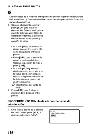 X50RX.book Page 138 Wednesday, May 11, 2011 9:39 AM

22. MEDICIÓN ENTRE PUNTOS

• Los resultados de la medición entre puntos no pueden registrarse si los puntos
de los objetivos 1 y 2 no tienen nombre. Introduzca siempre nombres de puntos
para ambos objetivos.
4. Observe el siguiente objetivo y
pulse [MLM] para iniciar la
observación. De este modo puede
medir la distancia geométrica, la
distancia horizontal y la diferencia
de altura entre varios puntos y la
posición de inicio.
• Al pulsar [S/%], se muestra la
distancia entre dos puntos (S)
como el gradiente entre dos
puntos.
• Pulse [OBS] para observar de
nuevo la posición de inicio.
Observe la posición de inicio y
pulse [OBS].
• Al pulsar [MOVE], el último
objetivo medido se convierte en
la nueva posición inicial para
realizar la siguiente medición de
la distancia entre puntos del
objetivo siguiente.
"22.2 Cambio del punto de
inicio"
5. Pulse {ESC} para finalizar la
medición de la distancia entre
puntos.

PROCEDIMIENTO Cálculo desde coordenadas de
introducción
1. En la tercera página de la pantalla
del modo Meas, pulse [MLM] y
después seleccione "MLM".

138

MLM

Stn.Orientation
MLM

 