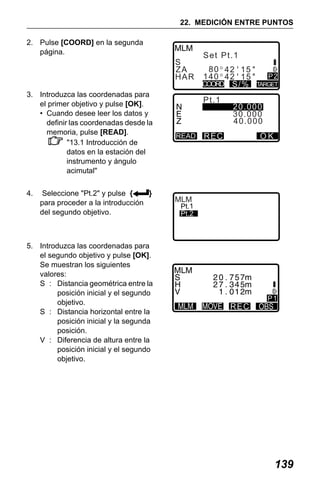 X50RX.book Page 139 Wednesday, May 11, 2011 9:39 AM

22. MEDICIÓN ENTRE PUNTOS
2. Pulse [COORD] en la segunda
página.

S
ZA
H AR
3. Introduzca las coordenadas para
el primer objetivo y pulse [OK].
• Cuando desee leer los datos y
definir las coordenadas desde la
memoria, pulse [READ].
"13.1 Introducción de
datos en la estación del
instrumento y ángulo
acimutal"
4.

Seleccione "Pt.2" y pulse {
}
para proceder a la introducción
del segundo objetivo.

5. Introduzca las coordenadas para
el segundo objetivo y pulse [OK].
Se muestran los siguientes
valores:
S : Distancia geométrica entre la
posición inicial y el segundo
objetivo.
S : Distancia horizontal entre la
posición inicial y la segunda
posición.
V : Diferencia de altura entre la
posición inicial y el segundo
objetivo.

Se t Pt . 1
80 42 15
140 42 15
COORD S/ %
Pt . 1

READ

MLM

Pt.1

SPt.2
ZA
H AR

P2
TARGET

20.000
30.000
40.000

R EC

OK

Se t Pt . 2
0.123m
80 42 15
140 42 15
R EC

REC

P1

P1

139

 