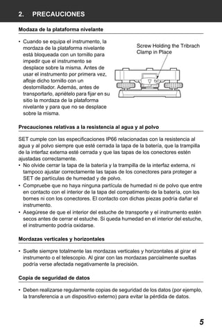 X50RX.book Page 5 Wednesday, May 11, 2011 9:39 AM

2.

PRECAUCIONES

Modaza de la plataforma nivelante
• Cuando se equipa el instrumento, la
mordaza de la plataforma nivelante
está bloqueada con un tornillo para
impedir que el instrumento se
desplace sobre la misma. Antes de
usar el instrumento por primera vez,
afloje dicho tornillo con un
destornillador. Además, antes de
transportarlo, apriételo para fijar en su
sitio la mordaza de la plataforma
nivelante y para que no se desplace
sobre la misma.
Precauciones relativas a la resistencia al agua y al polvo
SET cumple con las especificaciones IP66 relacionadas con la resistencia al
agua y al polvo siempre que esté cerrada la tapa de la batería, que la trampilla
de la interfaz externa esté cerrada y que las tapas de los conectores estén
ajustadas correctamente.
• No olvide cerrar la tapa de la batería y la trampilla de la interfaz externa, ni
tampoco ajustar correctamente las tapas de los conectores para proteger a
SET de partículas de humedad y de polvo.
• Compruebe que no haya ninguna partícula de humedad ni de polvo que entre
en contacto con el interior de la tapa del compatimento de la batería, con los
bornes ni con los conectores. El contacto con dichas piezas podría dañar el
instrumento.
• Asegúrese de que el interior del estuche de transporte y el instrumento estén
secos antes de cerrar el estuche. Si queda humedad en el interior del estuche,
el instrumento podría oxidarse.
Mordazas verticales y horizontales
• Suelte siempre totalmente las mordazas verticales y horizontales al girar el
instrumento o el telescopio. Al girar con las mordazas parcialmente sueltas
podría verse afectada negativamente la precisión.
Copia de seguridad de datos
• Deben realizarse regularmente copias de seguridad de los datos (por ejemplo,
la transferencia a un dispositivo externo) para evitar la pérdida de datos.

5

 