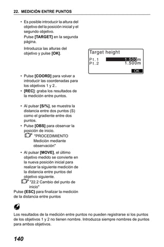 X50RX.book Page 140 Wednesday, May 11, 2011 9:39 AM

22. MEDICIÓN ENTRE PUNTOS
• Es posible introducir la altura del
objetivo del la posición inicial y el
segundo objetivo.
Pulse [TARGET] en la segunda
página.
Introduzca las alturas del
objetivo y pulse [OK].

Target height
Pt.1
Pt.2

1.500m
1.500m
OK

• Pulse [COORD] para volver a
introducir las coordenadas para
los objetivos 1 y 2..
• [REC]: graba los resultados de
la medición entre puntos.
• Al pulsar [S/%], se muestra la
distancia entre dos puntos (S)
como el gradiente entre dos
puntos.
• Pulse [OBS] para observar la
posición de inicio.
"PROCEDIMIENTO
Medición mediante
observación"
• Al pulsar [MOVE], el último
objetivo medido se convierte en
la nueva posición inicial para
realizar la siguiente medición de
la distancia entre puntos del
objetivo siguiente.
"22.2 Cambio del punto de
inicio"
Pulse {ESC} para finalizar la medición
de la distancia entre puntos

Los resultados de la medición entre puntos no pueden registrarse si los puntos
de los objetivos 1 y 2 no tienen nombre. Introduzca siempre nombres de puntos
para ambos objetivos.

140

 
