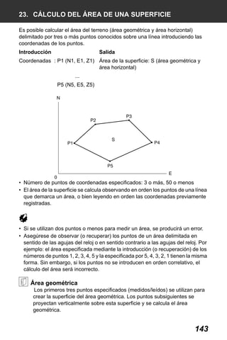 X50RX.book Page 143 Wednesday, May 11, 2011 9:39 AM

23. CÁLCULO DEL ÁREA DE UNA SUPERFICIE
Es posible calcular el área del terreno (área geométrica y área horizontal)
delimitado por tres o más puntos conocidos sobre una línea introduciendo las
coordenadas de los puntos.
Introducción

Salida

Coordenadas : P1 (N1, E1, Z1) Área de la superficie: S (área geométrica y
área horizontal)
...
P5 (N5, E5, Z5)

• Número de puntos de coordenadas especificados: 3 o más, 50 o menos
• El área de la superficie se calcula observando en orden los puntos de una línea
que demarca un área, o bien leyendo en orden las coordenadas previamente
registradas.

• Si se utilizan dos puntos o menos para medir un área, se producirá un error.
• Asegúrese de observar (o recuperar) los puntos de un área delimitada en
sentido de las agujas del reloj o en sentido contrario a las agujas del reloj. Por
ejemplo: el área especificada mediante la introducción (o recuperación) de los
números de puntos 1, 2, 3, 4, 5 y la especificada por 5, 4, 3, 2, 1 tienen la misma
forma. Sin embargo, si los puntos no se introducen en orden correlativo, el
cálculo del área será incorrecto.

Área geométrica
Los primeros tres puntos especificados (medidos/leídos) se utilizan para
crear la superficie del área geométrica. Los puntos subsiguientes se
proyectan verticalmente sobre esta superficie y se calcula el área
geométrica.

143

 