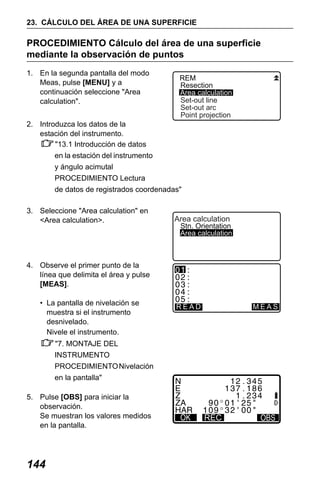 X50RX.book Page 144 Wednesday, May 11, 2011 9:39 AM

23. CÁLCULO DEL ÁREA DE UNA SUPERFICIE

PROCEDIMIENTO Cálculo del área de una superficie
mediante la observación de puntos
1. En la segunda pantalla del modo
Meas, pulse [MENU] y a
continuación seleccione "Area
calculation".

REM
Resection
Area calculation
Set-out line
Set-out arc
Point projection

2. Introduzca los datos de la
estación del instrumento.
"13.1 Introducción de datos
en la estación del instrumento
y ángulo acimutal
PROCEDIMIENTO Lectura
de datos de registrados coordenadas"
3. Seleccione "Area calculation" en
<Area calculation>.

Area calculation

Stn. Orientation
Area calculation

4. Observe el primer punto de la
línea que delimita el área y pulse
[MEAS].
• La pantalla de nivelación se
muestra si el instrumento
desnivelado.
Nivele el instrumento.

READ

MEAS

"7. MONTAJE DEL
INSTRUMENTO
PROCEDIMIENTO Nivelación
en la pantalla"
5. Pulse [OBS] para iniciar la
observación.
Se muestran los valores medidos
en la pantalla.

144

REC

REC

 