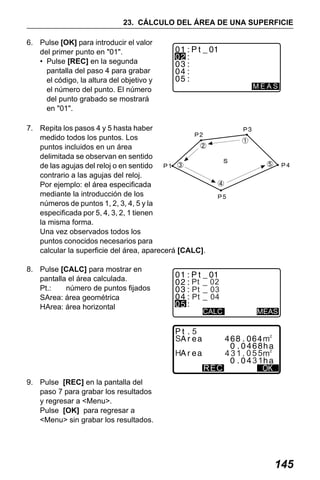 X50RX.book Page 145 Wednesday, May 11, 2011 9:39 AM

23. CÁLCULO DEL ÁREA DE UNA SUPERFICIE
6. Pulse [OK] para introducir el valor
del primer punto en "01".
• Pulse [REC] en la segunda
pantalla del paso 4 para grabar
el código, la altura del objetivo y
el número del punto. El número
del punto grabado se mostrará
en "01".

MEAS

7. Repita los pasos 4 y 5 hasta haber
medido todos los puntos. Los
puntos incluidos en un área
delimitada se observan en sentido
de las agujas del reloj o en sentido
contrario a las agujas del reloj.
Por ejemplo: el área especificada
mediante la introducción de los
números de puntos 1, 2, 3, 4, 5 y la
especificada por 5, 4, 3, 2, 1 tienen
la misma forma.
Una vez observados todos los
puntos conocidos necesarios para
calcular la superficie del área, aparecerá [CALC].
8. Pulse [CALC] para mostrar en
pantalla el área calculada.
Pt.:
número de puntos fijados
SArea: área geométrica
HArea: área horizontal

Pt
Pt
Pt

02
03
04
CALC

S

MEAS

5

H
REC

431 055
31

9. Pulse [REC] en la pantalla del
paso 7 para grabar los resultados
y regresar a <Menu>.
Pulse [OK] para regresar a
<Menu> sin grabar los resultados.

145

 