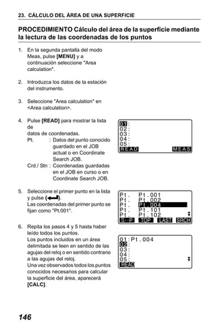 X50RX.book Page 146 Wednesday, May 11, 2011 9:39 AM

23. CÁLCULO DEL ÁREA DE UNA SUPERFICIE

PROCEDIMIENTO Cálculo del área de la superficie mediante
la lectura de las coordenadas de los puntos
1. En la segunda pantalla del modo
Meas, pulse [MENU] y a
continuación seleccione "Area
calculation".
2. Introduzca los datos de la estación
del instrumento.
3. Seleccione "Area calculation" en
<Area calculation>.
4. Pulse [READ] para mostrar la lista
de
datos de coordenadas.
Pt.
: Datos del punto conocido
guardado en el JOB
actual o en Coordinate
Search JOB.
Crd./ Stn : Coordenadas guardadas
en el JOB en curso o en
Coordinate Search JOB.

READ

MEAS

5. Seleccione el primer punto en la lista
y pulse {
}.
Las coordenadas del primer punto se
fijan como "Pt.001".
6. Repita los pasos 4 y 5 hasta haber
leído todos los puntos.
Los puntos incluidos en un área
delimitada se leen en sentido de las
agujas del reloj o en sentido contrario
a las agujas del reloj.
Una vez observados todos los puntos
conocidos necesarios para calcular
la superficie del área, aparecerá
[CALC].

146

0 . 00 0

 