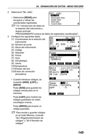 X50RX.book Page 149 Wednesday, May 11, 2011 9:39 AM

24. GRABACIÓN DE DATOS - MENÚ RECORD
2. Seleccione "Stn. data".

REC JOB1

Stn. data
• Seleccione [READ] para
Backsight data
Angle data
recuperar y utilizar las
Dist data
coordenadas registradas.
Coord data
"13.1 Introducción de datos en
la estación del instrumento y
ángulo acimutal
PROCEDIMIENTO Lectura de datos de registrados coordenadas".
3. Configure los siguientes datos:
(1) Coordenadas de la estación del
instrumento
(2) Número de punto
(3) Altura del instrumento
OK
READ
(4) Código
(5) Operador
(6) Fecha
(7) Hora
(8) Climatología
(9) Viento
ADD LIST SRCH
(10)Temperatura
Jan/28/2009
(11)Presión del aire
17:02:33
(12)Factor de corrección
atmosférica

• Cuando introduce códigos, se
muestran [ADD], [LIST] y
[SRCH].
Pulse [ADD] para guardar los
códigos introducidos en la
memoria.

P

Pulse [LIST] para mostrar los
códigos guardados en orden
cronológico inverso.
Pulse [SRCH] para buscar un
código guardado.
Para revisar y guardar códigos
en el modo Memory, consulte
"26.3 Registro/eliminación de
códigos" y "26.4 Revisión de
códigos"

149

 