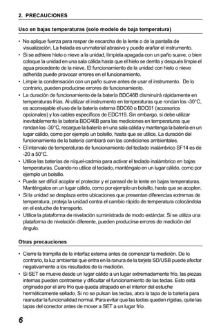 X50RX.book Page 6 Wednesday, May 11, 2011 9:39 AM

2. PRECAUCIONES
Uso en bajas temperaturas (solo modelo de baja temperatura)
• No aplique fuerza para raspar de escarcha de la lente o de la pantalla de
visualización. La helada es un material abrasivo y puede arañar el instrumento.
• Si se adhiere hielo o nieve a la unidad, límpiela apagada con un paño suave, o bien
coloque la unidad en una sala cálida hasta que el hielo se derrita y después limpie el
agua procedente de la nieve. El funcionamiento de la unidad con hielo o nieve
adherida puede provocar errores en el funcionamiento.
• Limpie la condensación con un paño suave antes de usar el instrumento. De lo
contrario, pueden producirse errores de funcionamiento.
• La duración de funcionamiento de la batería BDC46B disminuirá rápidamente en
temperaturas frías. Al utilizar el instrumento en temperaturas que rondan los -30°C,
es aconsejable el uso de la batería externa BDC60 o BDC61 (accesorios
opcionales) y los cables específicos de EDC119. Sin embargo, si debe utilizar
inevitablemente la batería BDC46B para las mediciones en temperaturas que
rondan los -30°C, recargue la batería en una sala cálida y mantenga la batería en un
lugar cálido, como por ejemplo un bolsillo, hasta que se utilice. La duración del
funcionamiento de la batería cambiará con las condiciones ambientales.
• El intervalo de temperaturas de funcionamiento del teclado inalámbrico SF14 es de
-20 a 50°C.
• Utilice las baterías de níquel-cadmio para activar el teclado inalámbrico en bajas
temperaturas. Cuando no utilice el teclado, manténgalo en un lugar cálido, como por
ejemplo un bolsillo.
• Puede ser difícil acoplar el protector y el parasol de la lente en bajas temperaturas.
Manténgalos en un lugar cálido, como por ejemplo un bolsillo, hasta que se acoplen.
• Si la unidad se desplaza entre ubicaciones que presentan diferencias extremas de
temperatura, proteja la unidad contra el cambio rápido de temperatura colocándola
en el estuche de transporte.
• Utilice la plataforma de nivelación suministrada de modo estándar. Si se utiliza una
plataforma de nivelación diferente, pueden producirse errores de medición del
ángulo.
Otras precauciones
• Cierre la trampilla de la interfaz externa antes de comenzar la medición. De lo
contrario, la luz ambiental que entra en la ranura de la tarjeta SD/USB puede afectar
negativamente a los resultados de la medición.
• Si SET se mueve desde un lugar cálido a un lugar extremadamente frío, las piezas
internas pueden contraerse y dificultar el funcionamiento de las teclas. Esto está
originado por el aire frío que queda atrapado en el interior del estuche
herméticamente sellado. Si no se pulsan las teclas, abra la tapa de la batería para
reanudar la funcionalidad normal. Para evitar que las teclas queden rígidas, quite las
tapas del conector antes de mover a SET a un lugar frío.

6

 