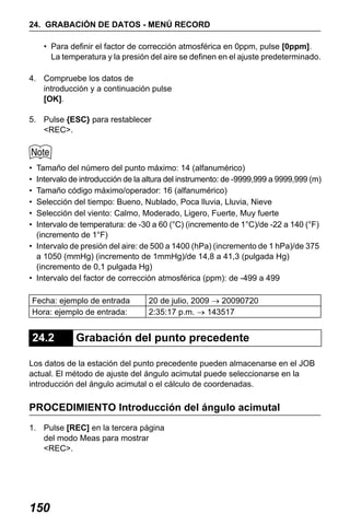 X50RX.book Page 150 Wednesday, May 11, 2011 9:39 AM

24. GRABACIÓN DE DATOS - MENÚ RECORD
• Para definir el factor de corrección atmosférica en 0ppm, pulse [0ppm].
La temperatura y la presión del aire se definen en el ajuste predeterminado.
4. Compruebe los datos de
introducción y a continuación pulse
[OK].
5. Pulse {ESC} para restablecer
<REC>.

•
•
•
•
•
•

Tamaño del número del punto máximo: 14 (alfanumérico)
Intervalo de introducción de la altura del instrumento: de -9999,999 a 9999,999 (m)
Tamaño código máximo/operador: 16 (alfanumérico)
Selección del tiempo: Bueno, Nublado, Poca lluvia, Lluvia, Nieve
Selección del viento: Calmo, Moderado, Ligero, Fuerte, Muy fuerte
Intervalo de temperatura: de -30 a 60 (°C) (incremento de 1°C)/de -22 a 140 (°F)
(incremento de 1°F)
• Intervalo de presión del aire: de 500 a 1400 (hPa) (incremento de 1 hPa)/de 375
a 1050 (mmHg) (incremento de 1mmHg)/de 14,8 a 41,3 (pulgada Hg)
(incremento de 0,1 pulgada Hg)
• Intervalo del factor de corrección atmosférica (ppm): de -499 a 499
Fecha: ejemplo de entrada
Hora: ejemplo de entrada:

24.2

20 de julio, 2009 → 20090720
2:35:17 p.m. → 143517

Grabación del punto precedente

Los datos de la estación del punto precedente pueden almacenarse en el JOB
actual. El método de ajuste del ángulo acimutal puede seleccionarse en la
introducción del ángulo acimutal o el cálculo de coordenadas.

PROCEDIMIENTO Introducción del ángulo acimutal
1. Pulse [REC] en la tercera página
del modo Meas para mostrar
<REC>.

150

 