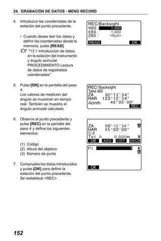 X50RX.book Page 152 Wednesday, May 11, 2011 9:39 AM

24. GRABACIÓN DE DATOS - MENÚ RECORD
4. Introduzca las coordenadas de la
estación del punto precedente.
• Cuando desee leer los datos y
definir las coordenadas desde la
memoria, pulse [READ].
"13.1 Introducción de datos
en la estación del instrumento
y ángulo acimutal
PROCEDIMIENTO Lectura
de datos de registrados
coordenadas"
5. Pulse [OK] en la pantalla del paso
4.
Los valores de medición del
ángulo se muestran en tiempo
real. También se muestra el
ángulo acimutal calculado.
6. Observe el punto precedente y
pulse [REC] en la pantalla del
paso 4 y defina los siguientes
elementos.
(1) Código
(2) Altura del objetivo
(3) Número de punto
7. Compruebe los datos introducidos
y pulse [OK] para definir la
estación del punto precedente.
Se restablece <REC>.

152

REC/Backsight
NBS :
EBS :
ZBS :

1.000
1.000
<Null>
OK

READ

Backsight
Take BS
90 1 2 3
2 12 3
45 00 00
Azmth:

Cd

9
12 34
45
ADD

.

0.000
LIST

SRCH

1

 