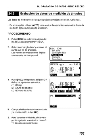 X50RX.book Page 153 Wednesday, May 11, 2011 9:39 AM

24. GRABACIÓN DE DATOS - MENÚ RECORD

24.3

Grabación de datos de medición de ángulos

Los datos de mediciones de ángulos pueden almacenarse en el JOB actual.
• Es aconsejable utilizar [AUTO] para realizar la operación automática desde la
medición del ángulo hasta la grabación.

PROCEDIMIENTO
1. Pulse [REC] en la tercera página del
modo Meas para mostrar <REC>.
2. Seleccione "Angle data" y observe el
punto que ha de grabarse.
Los valores de medición del ángulo
se muestran en tiempo real.

REC JOB1

Stn. data
Backsight data
Angle data
Dist data
Coord data

REC/Angle

3. Pulse [REC] en la pantalla del paso 2 y
defina los siguientes elementos.
(1) Código
(2) Altura del objetivo
(3) Número de punto

rec 2922

Cd 1010
ADD

.

LIST SRCH

.

4. Compruebe los datos de introducción
y a continuación pulse [OK].
5. Para continuar midiendo, observe el
punto siguiente y realice los pasos 3
y 4 descritos anteriormente.

153

 
