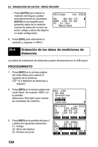 X50RX.book Page 154 Wednesday, May 11, 2011 9:39 AM

24. GRABACIÓN DE DATOS - MENÚ RECORD
• Pulse [AUTO] para realizar la
medición del ángulo y grabar
automáticamente los resultados.
[AUTO] es aconsejable para
grabarlos datos de la medición
cuando los datos del número de
punto, código y altura del objetivo
no están configurados.

REC/Angle

6. Pulse {ESC} para abandonar la
medición y regresar a <REC>.

24.4

Grabación de los datos de mediciones de
distancias

Los datos de mediciones de distancias pueden almacenarse en el JOB actual.

PROCEDIMIENTO
1. Pulse [DIST] en la primera página
del modo Meas para realizar la
medición de la distancia.
"12.2 Medición de distancias y
ángulos"
2. Pulse [REC] en la tercera página del
modo Meas. Se muestra <REC> en
la pantalla.
Seleccione "Dist data" para mostrar
los resultados de medición.

REC JOB1

Stn. data
Backsight data
Angle data
Dist data
Coord data

REC/Dist

3. Pulse [REC] en la pantalla del paso 2
y defina los siguientes elementos:
(1) Código
(2) Altura del objetivo
(3) Número de punto

154

rec 2922

Cd
ADD

LIST

SRCH

 