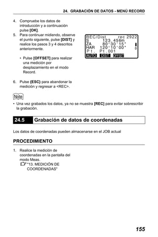 X50RX.book Page 155 Wednesday, May 11, 2011 9:39 AM

24. GRABACIÓN DE DATOS - MENÚ RECORD
4. Compruebe los datos de
introducción y a continuación
pulse [OK].
5. Para continuar midiendo, observe
el punto siguiente, pulse [DIST] y
realice los pasos 3 y 4 descritos
anteriormente.

REC/Dist

rec 2922

• Pulse [OFFSET] para realizar
una medición por
desplazamiento en el modo
Record.
6. Pulse {ESC} para abandonar la
medición y regresar a <REC>.

• Una vez grabados los datos, ya no se muestra [REC] para evitar sobrescribir
la grabación.

24.5

Grabación de datos de coordenadas

Los datos de coordenadas pueden almacenarse en el JOB actual

PROCEDIMIENTO
1. Realice la medición de
coordenadas en la pantalla del
modo Meas.
"13. MEDICIÓN DE
COORDENADAS"

155

 