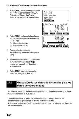 X50RX.book Page 156 Wednesday, May 11, 2011 9:39 AM

24. GRABACIÓN DE DATOS - MENÚ RECORD
2. Pulse [REC] en la tercera página del
modo Meas para mostrar <REC>.
Seleccione "Coord data" para
mostrar los resultados de medición.

REC JOB1

Stn. data
Backsight data
Angle data
Dist data
Coord data

REC/Coord

3. Pulse [REC] en la pantalla del paso
2 y defina los siguientes elementos:
(1) Código
(2) Altura del objetivo
(3) Número de punto

rec 2923

Cd
ADD

LIST

SRCH

4. Compruebe los datos de
introducción y a continuación pulse
[OK].
5. Para continuar midiendo, observe el
punto siguiente, pulse [OBS] y
realice los pasos 3 y 4 descritos
anteriormente.
6. Pulse {ESC} para abandonar la
medición y regresar a <REC>.

24.6

Grabación de los datos de distancias y de los
datos de coordenadas

Los datos de medición de la distancia y de las coordenadas pueden guardarse
simultáneamente en el JOB actual.
• Tanto los datos de la medición de la distancia como los datos de las
coordenadas se graban con el mismo número de punto.
• Primero se graban los datos de medición de la distancia y luego, los datos de
las coordenadas.

156

 