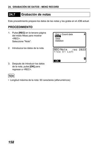 X50RX.book Page 158 Wednesday, May 11, 2011 9:39 AM

24. GRABACIÓN DE DATOS - MENÚ RECORD

24.7

Grabación de notas

Este procedimiento prepara los datos de las notas y los graba en el JOB actual.

PROCEDIMIENTO
1. Pulse [REC] en la tercera página
del modo Meas para mostrar
<REC>.
Seleccione "Note".

Dist + Coord data
Note
View
Deletion

2. Introduzca los datos de la nota.

Tree 01 Left

3. Después de introducir los datos
de la nota, pulse [OK] para
regresar a <REC>.

• Longitud máxima de la nota: 60 caracteres (alfanuméricos)

158

 