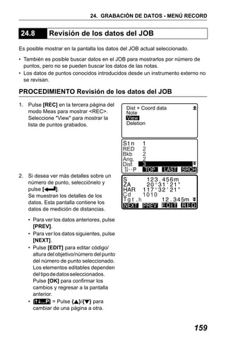 X50RX.book Page 159 Wednesday, May 11, 2011 9:39 AM

24. GRABACIÓN DE DATOS - MENÚ RECORD

24.8

Revisión de los datos del JOB

Es posible mostrar en la pantalla los datos del JOB actual seleccionado.
• También es posible buscar datos en el JOB para mostrarlos por número de
puntos, pero no se pueden buscar los datos de las notas.
• Los datos de puntos conocidos introducidos desde un instrumento externo no
se revisan.

PROCEDIMIENTO Revisión de los datos del JOB
1. Pulse [REC] en la tercera página del
modo Meas para mostrar <REC>.
Seleccione "View" para mostrar la
lista de puntos grabados.

Dist + Coord data
Note
View
Deletion

RED
Bkb
Ang.
Dist
2. Si desea ver más detalles sobre un
número de punto, selecciónelo y
pulse [
].
Se muestran los detalles de los
datos. Esta pantalla contiene los
datos de medición de distancias.

2
2
2
3

Cd

1010
EDIT RED

• Para ver los datos anteriores, pulse
[PREV].
• Para ver los datos siguientes, pulse
[NEXT].
• Pulse [EDIT] para editar código/
altura del objetivo/número del punto
del número de punto seleccionado.
Los elementos editables dependen
del tipo de datos seleccionados.
Pulse [OK] para confirmar los
cambios y regresar a la pantalla
anterior.
• [ ...P] = Pulse { }/{ } para
cambiar de una página a otra.

159

 