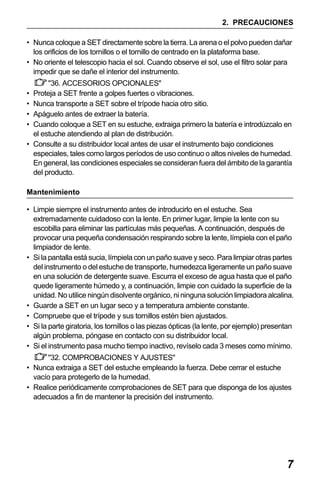 X50RX.book Page 7 Wednesday, May 11, 2011 9:39 AM

2. PRECAUCIONES
• Nunca coloque a SET directamente sobre la tierra. La arena o el polvo pueden dañar
los orificios de los tornillos o el tornillo de centrado en la plataforma base.
• No oriente el telescopio hacia el sol. Cuando observe el sol, use el filtro solar para
impedir que se dañe el interior del instrumento.
"36. ACCESORIOS OPCIONALES"
Proteja a SET frente a golpes fuertes o vibraciones.
Nunca transporte a SET sobre el trípode hacia otro sitio.
Apáguelo antes de extraer la batería.
Cuando coloque a SET en su estuche, extraiga primero la batería e introdúzcalo en
el estuche atendiendo al plan de distribución.
• Consulte a su distribuidor local antes de usar el instrumento bajo condiciones
especiales, tales como largos períodos de uso continuo o altos niveles de humedad.
En general, las condiciones especiales se consideran fuera del ámbito de la garantía
del producto.
•
•
•
•

Mantenimiento
• Limpie siempre el instrumento antes de introducirlo en el estuche. Sea
extremadamente cuidadoso con la lente. En primer lugar, limpie la lente con su
escobilla para eliminar las partículas más pequeñas. A continuación, después de
provocar una pequeña condensación respirando sobre la lente, límpiela con el paño
limpiador de lente.
• Si la pantalla está sucia, límpiela con un paño suave y seco. Para limpiar otras partes
del instrumento o del estuche de transporte, humedezca ligeramente un paño suave
en una solución de detergente suave. Escurra el exceso de agua hasta que el paño
quede ligeramente húmedo y, a continuación, limpie con cuidado la superficie de la
unidad. No utilice ningún disolvente orgánico, ni ninguna solución limpiadora alcalina.
• Guarde a SET en un lugar seco y a temperatura ambiente constante.
• Compruebe que el trípode y sus tornillos estén bien ajustados.
• Si la parte giratoria, los tornillos o las piezas ópticas (la lente, por ejemplo) presentan
algún problema, póngase en contacto con su distribuidor local.
• Si el instrumento pasa mucho tiempo inactivo, revíselo cada 3 meses como mínimo.
"32. COMPROBACIONES Y AJUSTES"
• Nunca extraiga a SET del estuche empleando la fuerza. Debe cerrar el estuche
vacío para protegerlo de la humedad.
• Realice periódicamente comprobaciones de SET para que disponga de los ajustes
adecuados a fin de mantener la precisión del instrumento.

7

 
