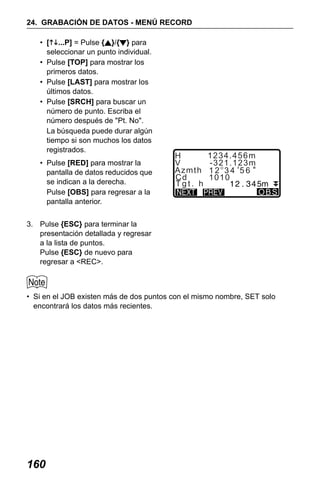 X50RX.book Page 160 Wednesday, May 11, 2011 9:39 AM

24. GRABACIÓN DE DATOS - MENÚ RECORD
• [ ...P] = Pulse { }/{ } para
seleccionar un punto individual.
• Pulse [TOP] para mostrar los
primeros datos.
• Pulse [LAST] para mostrar los
últimos datos.
• Pulse [SRCH] para buscar un
número de punto. Escriba el
número después de "Pt. No".
La búsqueda puede durar algún
tiempo si son muchos los datos
registrados.
• Pulse [RED] para mostrar la
pantalla de datos reducidos que
se indican a la derecha.
Pulse [OBS] para regresar a la
pantalla anterior.

H
V
Azmth
Cd
Tgt. h

1234.456m
-321.123m
12 34 56
1010
OBS

3. Pulse {ESC} para terminar la
presentación detallada y regresar
a la lista de puntos.
Pulse {ESC} de nuevo para
regresar a <REC>.

• Si en el JOB existen más de dos puntos con el mismo nombre, SET solo
encontrará los datos más recientes.

160

 