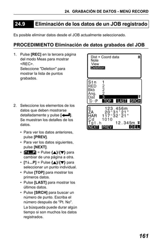 X50RX.book Page 161 Wednesday, May 11, 2011 9:39 AM

24. GRABACIÓN DE DATOS - MENÚ RECORD

24.9

Eliminación de los datos de un JOB registrado

Es posible eliminar datos desde el JOB actualmente seleccionado.

PROCEDIMIENTO Eliminación de datos grabados del JOB
1. Pulse [REC] en la tercera página
del modo Meas para mostrar
<REC>.
Seleccione "Deletion" para
mostrar la lista de puntos
grabados.

Dist + Coord data
Note
View
Deletion

2
2
2
3

RED
Bkb
Ang.
Dist
2. Seleccione los elementos de los
datos que deben mostrarse
detalladamente y pulse [
].
Se muestran los detalles de los
datos.

Cd

h

1010
DEL

• Para ver los datos anteriores,
pulse [PREV].
• Para ver los datos siguientes,
pulse [NEXT].
• [ ...P] = Pulse { }/{ } para
cambiar de una página a otra.
• [ ...P] = Pulse { }/{ } para
seleccionar un punto individual.
• Pulse [TOP] para mostrar los
primeros datos.
• Pulse [LAST] para mostrar los
últimos datos.
• Pulse [SRCH] para buscar un
número de punto. Escriba el
número después de "Pt. No".
La búsqueda puede durar algún
tiempo si son muchos los datos
registrados.

161

 