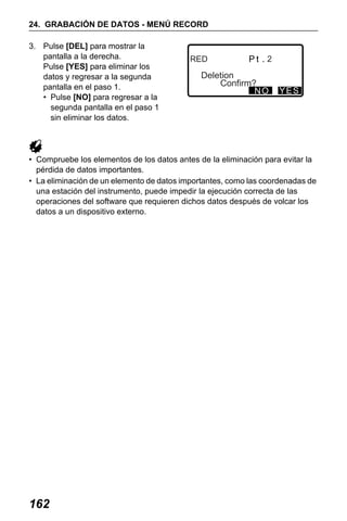 X50RX.book Page 162 Wednesday, May 11, 2011 9:39 AM

24. GRABACIÓN DE DATOS - MENÚ RECORD
3. Pulse [DEL] para mostrar la
pantalla a la derecha.
Pulse [YES] para eliminar los
datos y regresar a la segunda
pantalla en el paso 1.
• Pulse [NO] para regresar a la
segunda pantalla en el paso 1
sin eliminar los datos.

RED

2

Deletion
Confirm?
NO

YES

• Compruebe los elementos de los datos antes de la eliminación para evitar la
pérdida de datos importantes.
• La eliminación de un elemento de datos importantes, como las coordenadas de
una estación del instrumento, puede impedir la ejecución correcta de las
operaciones del software que requieren dichos datos después de volcar los
datos a un dispositivo externo.

162

 