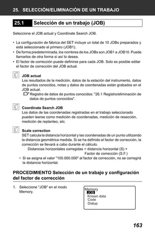 X50RX.book Page 163 Wednesday, May 11, 2011 9:39 AM

25. SELECCIÓN/ELIMINACIÓN DE UN TRABAJO

25.1

Selección de un trabajo (JOB)

Seleccione el JOB actual y Coordinate Search JOB.
• La configuración de fábrica del SET incluye un total de 10 JOBs preparados y
está seleccionado el primero (JOB1).
• De forma predeterminada, los nombres de los JOBs son JOB1 a JOB10. Puede
llamarlos de otra forma si así lo desea.
• El factor de corrección puede definirse para cada JOB. Solo es posible editar
el factor de corrección del JOB actual.
JOB actual
Los resultados de la medición, datos de la estación del instrumento, datos
de puntos conocidos, notas y datos de coordenadas están grabados en el
JOB actual.
Registro de datos de puntos conocidos: "26.1 Registro/eliminación de
datos de puntos conocidos".
Coordinate Search JOB
Los datos de las coordenadas registradas en el trabajo seleccionado
pueden leerse como medición de coordenadas, medición de resección,
medición de replanteo, etc.
Scale correction
SET calcula la distancia horizontal y las coordenadas de un punto utilizando
la distancia geométrica medida. Si se ha definido el factor de corrección, la
corrección se llevará a cabo durante el cálculo.
Distancias horizontales corregidas = distancia horizontal (S) ×
Factor de corrección (S.F.)
• Si se asigna el valor "100.000.000" al factor de corrección, no se corregirá
la distancia horizontal.

PROCEDIMIENTO Selección de un trabajo y configuración
del factor de corrección
1. Seleccione "JOB" en el modo
Memory.

Memory

JOB
Known data
Code
Dialup

163

 