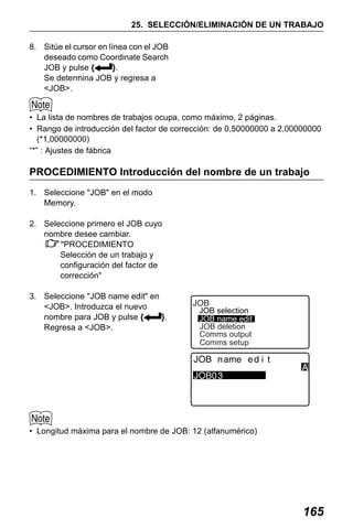 X50RX.book Page 165 Wednesday, May 11, 2011 9:39 AM

25. SELECCIÓN/ELIMINACIÓN DE UN TRABAJO
8. Sitúe el cursor en línea con el JOB
deseado como Coordinate Search
JOB y pulse {
}.
Se determina JOB y regresa a
<JOB>.
• La lista de nombres de trabajos ocupa, como máximo, 2 páginas.
• Rango de introducción del factor de corrección: de 0,50000000 a 2,00000000
(*1,00000000)
“*” : Ajustes de fábrica

PROCEDIMIENTO Introducción del nombre de un trabajo
1. Seleccione "JOB" en el modo
Memory.
2. Seleccione primero el JOB cuyo
nombre desee cambiar.
"PROCEDIMIENTO
Selección de un trabajo y
configuración del factor de
corrección"
3. Seleccione "JOB name edit" en
<JOB>. Introduzca el nuevo
nombre para JOB y pulse {
}.
Regresa a <JOB>.

JOB

JOB selection
JOB name edit
JOB deletion
Comms output
Comms setup

• Longitud máxima para el nombre de JOB: 12 (alfanumérico)

165

 