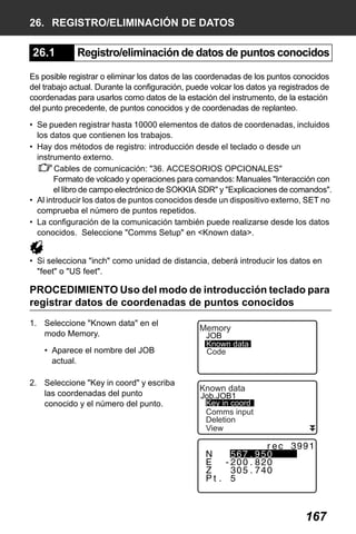X50RX.book Page 167 Wednesday, May 11, 2011 9:39 AM

26. REGISTRO/ELIMINACIÓN DE DATOS

26.1

Registro/eliminación de datos de puntos conocidos

Es posible registrar o eliminar los datos de las coordenadas de los puntos conocidos
del trabajo actual. Durante la configuración, puede volcar los datos ya registrados de
coordenadas para usarlos como datos de la estación del instrumento, de la estación
del punto precedente, de puntos conocidos y de coordenadas de replanteo.
• Se pueden registrar hasta 10000 elementos de datos de coordenadas, incluidos
los datos que contienen los trabajos.
• Hay dos métodos de registro: introducción desde el teclado o desde un
instrumento externo.
Cables de comunicación: "36. ACCESORIOS OPCIONALES"
Formato de volcado y operaciones para comandos: Manuales "Interacción con
el libro de campo electrónico de SOKKIA SDR" y "Explicaciones de comandos".
• Al introducir los datos de puntos conocidos desde un dispositivo externo, SET no
comprueba el número de puntos repetidos.
• La configuración de la comunicación también puede realizarse desde los datos
conocidos. Seleccione "Comms Setup" en <Known data>.
• Si selecciona "inch" como unidad de distancia, deberá introducir los datos en
"feet" o "US feet".

PROCEDIMIENTO Uso del modo de introducción teclado para
registrar datos de coordenadas de puntos conocidos
1. Seleccione "Known data" en el
modo Memory.
• Aparece el nombre del JOB
actual.
2. Seleccione "Key in coord" y escriba
las coordenadas del punto
conocido y el número del punto.

Memory

JOB
Known data
Code

Known data

Job.JOB1
Key in coord
Comms input
Deletion
View

167

 