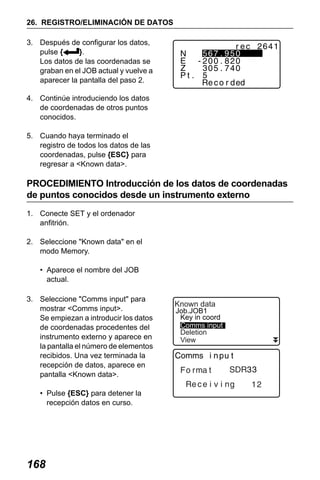 X50RX.book Page 168 Wednesday, May 11, 2011 9:39 AM

26. REGISTRO/ELIMINACIÓN DE DATOS
3. Después de configurar los datos,
pulse {
}.
Los datos de las coordenadas se
graban en el JOB actual y vuelve a
aparecer la pantalla del paso 2.
4. Continúe introduciendo los datos
de coordenadas de otros puntos
conocidos.
5. Cuando haya terminado el
registro de todos los datos de las
coordenadas, pulse {ESC} para
regresar a <Known data>.

PROCEDIMIENTO Introducción de los datos de coordenadas
de puntos conocidos desde un instrumento externo
1. Conecte SET y el ordenador
anfitrión.
2. Seleccione "Known data" en el
modo Memory.
• Aparece el nombre del JOB
actual.
3. Seleccione "Comms input" para
mostrar <Comms input>.
Se empiezan a introducir los datos
de coordenadas procedentes del
instrumento externo y aparece en
la pantalla el número de elementos
recibidos. Una vez terminada la
recepción de datos, aparece en
pantalla <Known data>.
• Pulse {ESC} para detener la
recepción datos en curso.

168

Known data

Job.JOB1
Key in coord
Comms input
Deletion
View

 