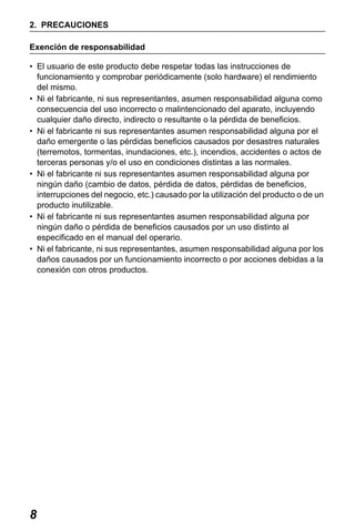 X50RX.book Page 8 Wednesday, May 11, 2011 9:39 AM

2. PRECAUCIONES
Exención de responsabilidad
• El usuario de este producto debe respetar todas las instrucciones de
funcionamiento y comprobar periódicamente (solo hardware) el rendimiento
del mismo.
• Ni el fabricante, ni sus representantes, asumen responsabilidad alguna como
consecuencia del uso incorrecto o malintencionado del aparato, incluyendo
cualquier daño directo, indirecto o resultante o la pérdida de beneficios.
• Ni el fabricante ni sus representantes asumen responsabilidad alguna por el
daño emergente o las pérdidas beneficios causados por desastres naturales
(terremotos, tormentas, inundaciones, etc.), incendios, accidentes o actos de
terceras personas y/o el uso en condiciones distintas a las normales.
• Ni el fabricante ni sus representantes asumen responsabilidad alguna por
ningún daño (cambio de datos, pérdida de datos, pérdidas de beneficios,
interrupciones del negocio, etc.) causado por la utilización del producto o de un
producto inutilizable.
• Ni el fabricante ni sus representantes asumen responsabilidad alguna por
ningún daño o pérdida de beneficios causados por un uso distinto al
especificado en el manual del operario.
• Ni el fabricante, ni sus representantes, asumen responsabilidad alguna por los
daños causados por un funcionamiento incorrecto o por acciones debidas a la
conexión con otros productos.

8

 