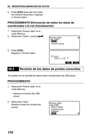 X50RX.book Page 170 Wednesday, May 11, 2011 9:39 AM

26. REGISTRO/ELIMINACIÓN DE DATOS
5. Pulse {ESC} para salir de la lista
de números de puntos y regresar
a <Known data>.

PROCEDIMIENTO Eliminación de todos los datos de
coordenadas a la vez (inicialización)
1. Seleccione "Known data" en el
modo Memory.
2. Seleccione "Clear" y pulse {
}.

Known data

Job.JOB1
Clear
Comms setup

3. Pulse [YES].
Regresa a <Known data>.

26.2

Revisión de los datos de puntos conocidos

Es posible ver en pantalla los datos sobre coordenadas del JOB actual.

PROCEDIMIENTO
1. Seleccione "Known data" en el
modo Memory.
• Aparece el nombre del JOB
actual.
2. Seleccione "View".
Aparece la lista de números de
puntos.

170

Known data

Job.JOB1
Key in coord
Comms input
Deletion
View

 